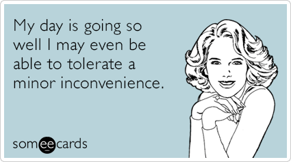 My day is going so well I may even be able to tolerate a minor inconvenience.
