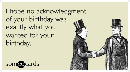 I hope no acknowledgment of your birthday was exactly what you wanted for your birthday.