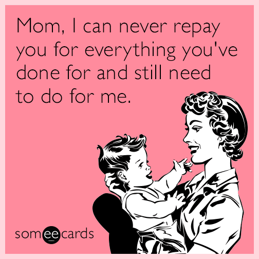 Mom, I can never repay you for everything you've done for and still need to do for me.