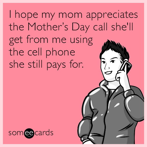 I hope my mom appreciates the mothers day call she'll get from me using the cell phone she still pays for.