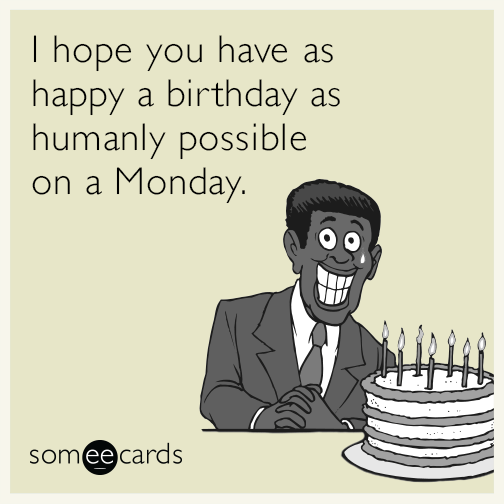 I hope you have as happy a birthday as humanly possible on a Monday.