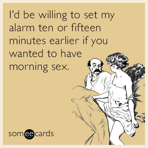 I'd be willing to set my alarm ten or fifteen minutes earlier if you wanted to have morning sex.