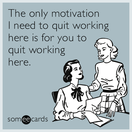 The only motivation I need to quit working here is for you to quit working here.