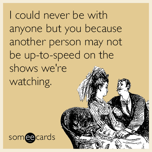 I could never be with anyone but you because another person may not be up-to-speed on the shows we're watching.