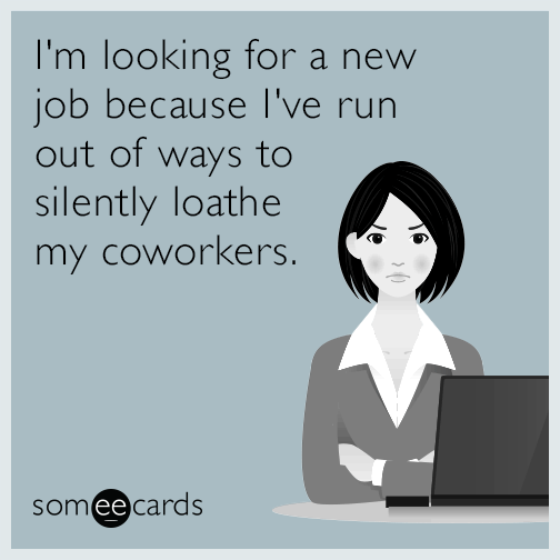 I'm looking for a new job because I've run out of ways to silently loathe my coworkers.