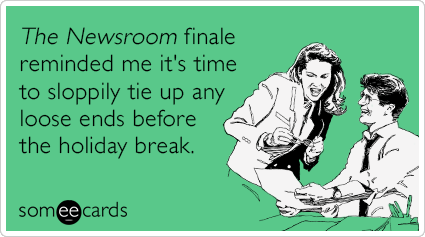 The Newsroom finale reminded me it's time to sloppily tie up any loose ends before the holiday break.