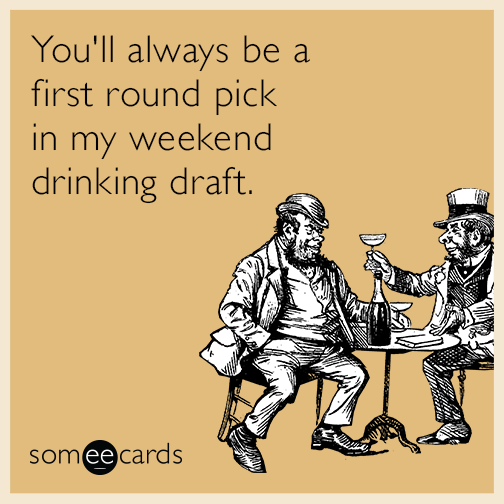 You'll always be a first round pick in my weekend drinking draft.