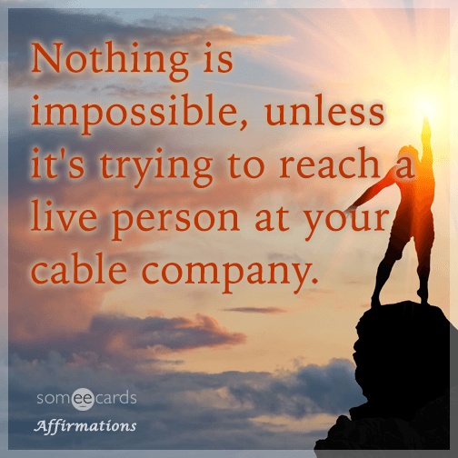 Nothing is impossible, unless it's trying to reach a person when you call your cable company.