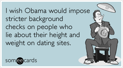 I wish Obama would impose stricter background checks on people who lie about their height and weight on dating sites.