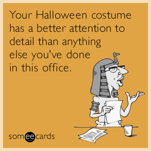 Your Halloween costume has a better attention to detail than anything else you've done in this office.