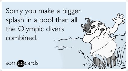 Sorry you make a bigger splash in a pool than all the Olympic divers combined.