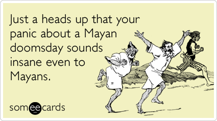 Just a heads up that your panic about a Mayan doomsday sounds insane even to Mayans.