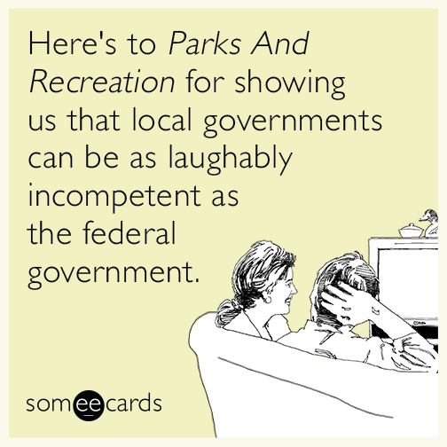 Here's to Parks And Recreation for showing us that local governments can be as laughably incompetent as the federal government.