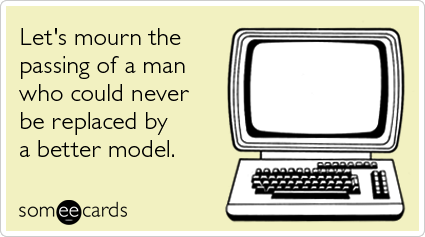 Let's mourn the passing of a man who could never be replaced by a better model.