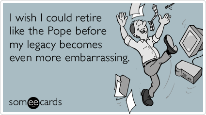 I wish I could retire like the Pope before my legacy becomes even more embarrassing.