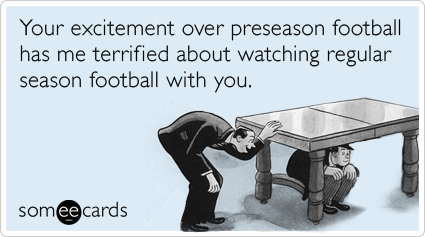 Your excitement over preseason football has me terrified about watching regular season football with you.