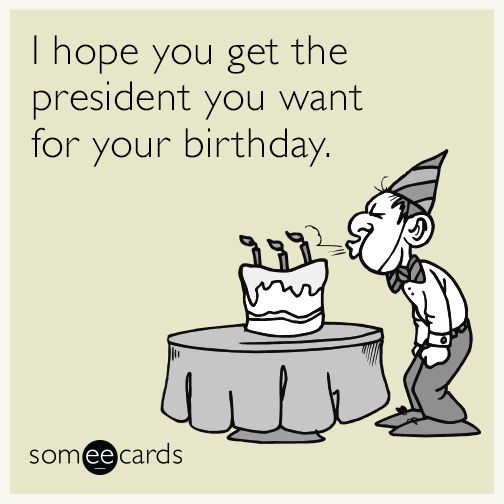 I hope you get the president you want for your birthday.