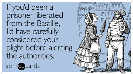 If you'd been a prisoner liberated from the Bastille, I'd have carefully considered your plight before alerting the authorities