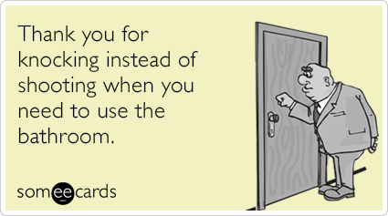 Thank you for knocking instead of shooting when you need to use the bathroom.