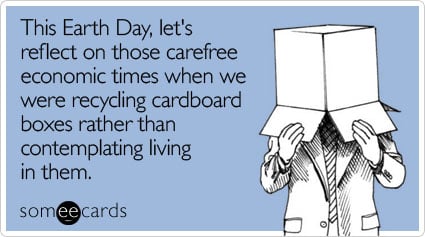 This Earth Day, let's reflect on those carefree economic times when we were recycling cardboard boxes rather than contemplating living in them