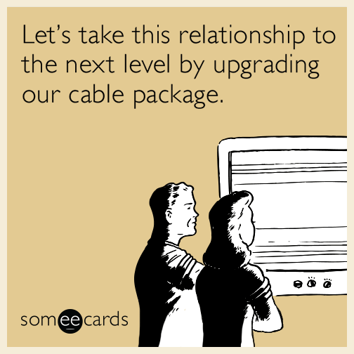 Let’s take this relationship to the next level by upgrading our cable package.