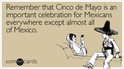 Remember that Cinco de Mayo is an important celebration for Mexicans everywhere except almost all of Mexico