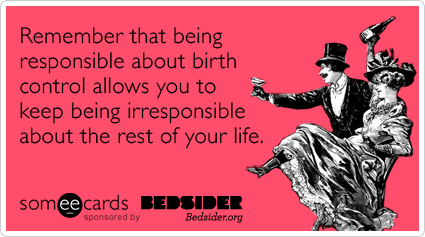 Remember that being responsible about birth control allows you to keep being irresponsible about the rest of your life.