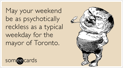 May your weekend be as psychotically reckless as a typical weekday for the mayor of Toronto.