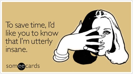 To save time, I'd like you to know that I'm utterly insane