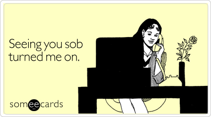 Seeing you sob turned me on