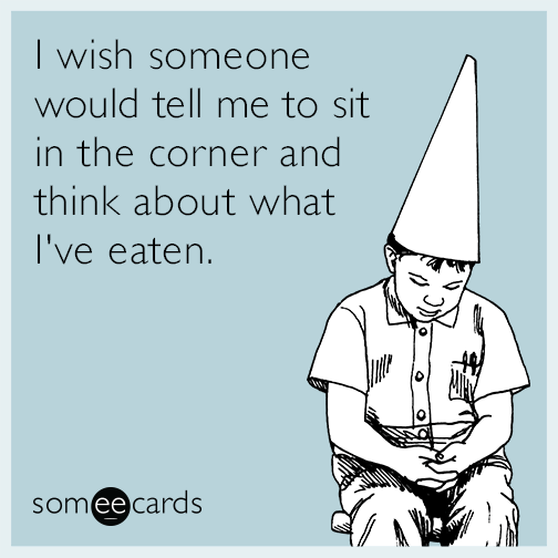 I wish someone would tell me to sit in the corner and think about what I've eaten.