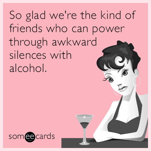 So glad we're the kind of friends who can power through awkward silences with alcohol.