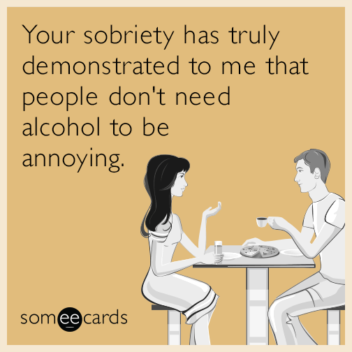 Your sobriety has truly demonstrated to me that people don't need alcohol to be annoying.