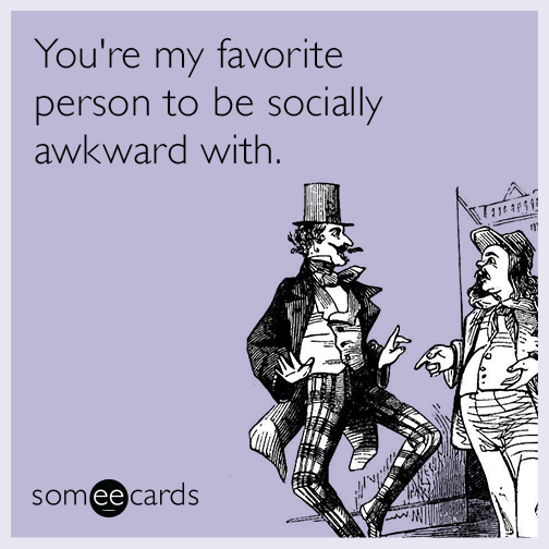 You're my favorite person to be socially awkward with.