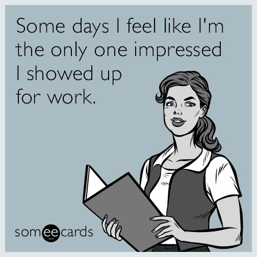 Some days I feel like I'm the only one impressed I showed up for work.