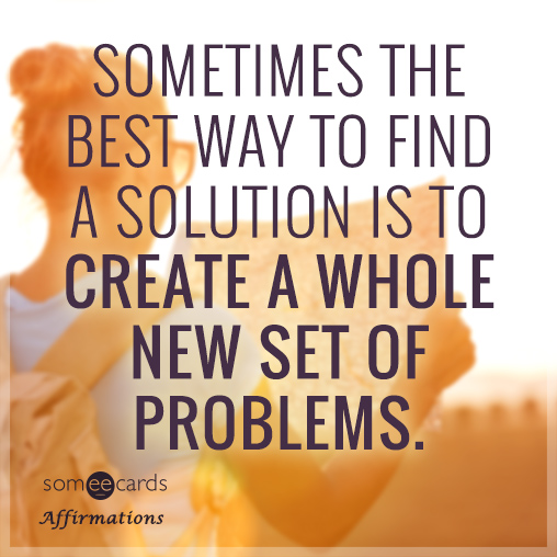 Sometimes the best way to find a solution is to create a whole new set of problems.