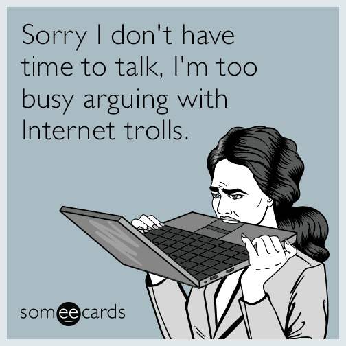 Sorry I don't have time to talk, I'm too busy arguing with Internet trolls.