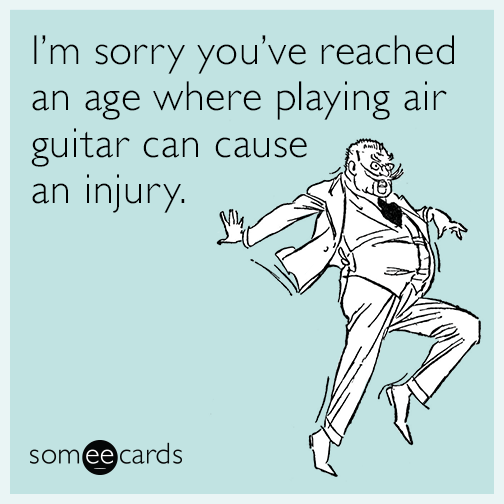 I’m sorry you’ve reached an age where playing air guitar can cause an injury.