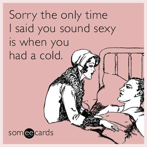 Sorry the only time I said you sound sexy is when you had a cold.