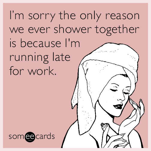 I’m sorry the only reason we ever shower together is because I'm running late for work.