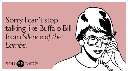 Sorry I can't stop talking like Buffalo Bill from Silence of the Lambs