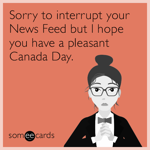 Sorry to interrupt your News Feed but I hope you have a pleasant Canada Day.