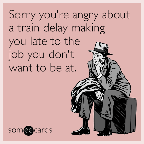 Sorry you're angry about a train delay making you late to the job you don't want to be at.