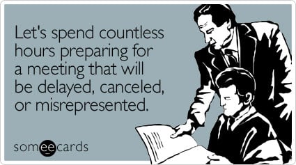 Let's spend countless hours preparing for a meeting that will be delayed, canceled, or misrepresented