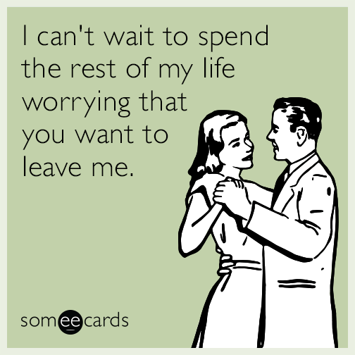 I can't wait to spend the rest of my life worrying that you want to leave me.