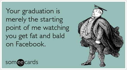 Your graduation is merely the starting point of me watching you get fat and bald on Facebook