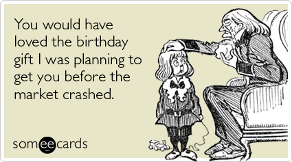 You would have loved the birthday gift I was planning to get you before the market crashed