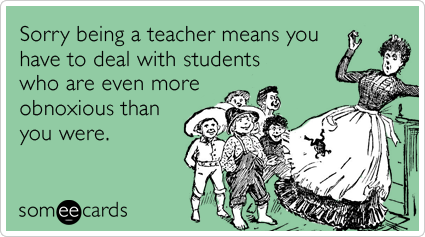 Sorry being a teacher means you have to deal with students who are even more obnoxious than you were.