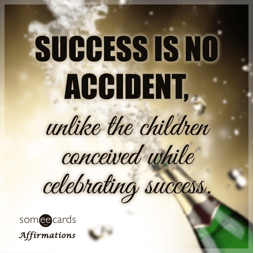 Success is no accident, unlike the children conceived while celebrating success.