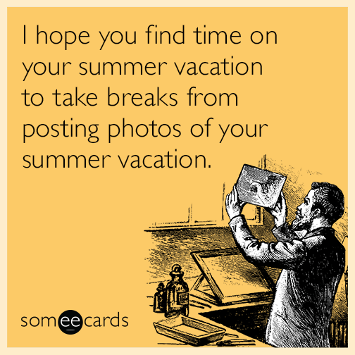 I hope you find time on your summer vacation to take breaks from posting photos of your summer vacation.